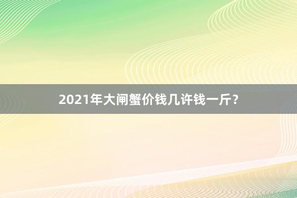 2021年大闸蟹价钱几许钱一斤？